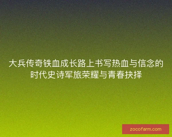 大兵传奇铁血成长路上书写热血与信念的时代史诗军旅荣耀与青春抉择