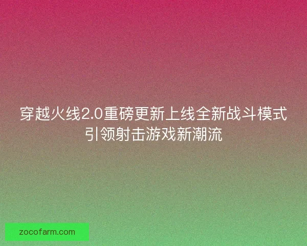 穿越火线2.0重磅更新上线全新战斗模式引领射击游戏新潮流
