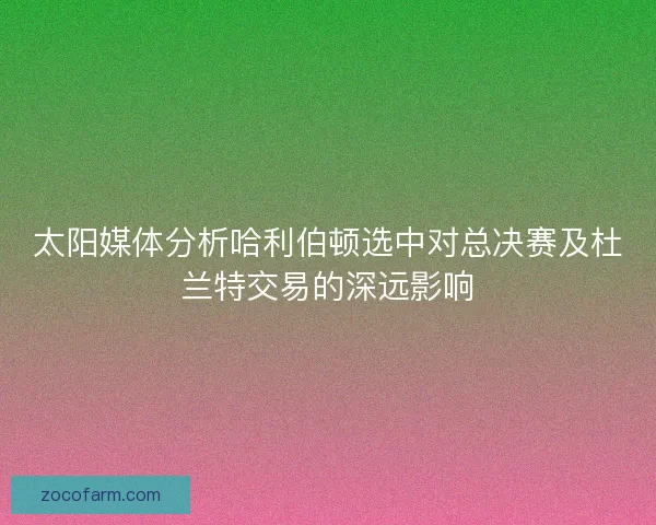 太阳媒体分析哈利伯顿选中对总决赛及杜兰特交易的深远影响