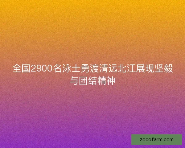 全国2900名泳士勇渡清远北江展现坚毅与团结精神