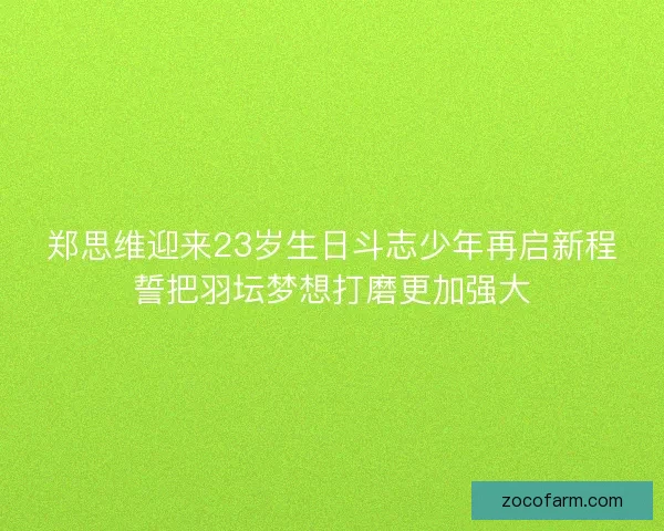 郑思维迎来23岁生日斗志少年再启新程誓把羽坛梦想打磨更加强大