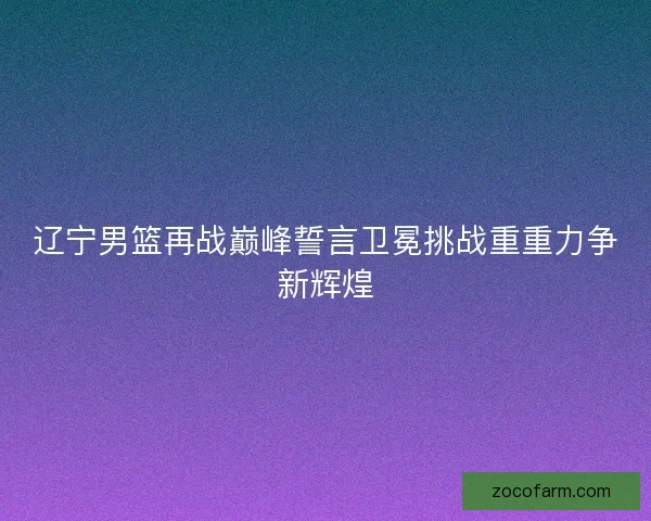 辽宁男篮再战巅峰誓言卫冕挑战重重力争新辉煌