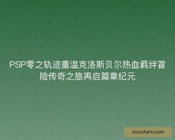PSP零之轨迹重温克洛斯贝尔热血羁绊冒险传奇之旅再启篇章纪元