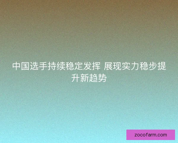 中国选手持续稳定发挥 展现实力稳步提升新趋势